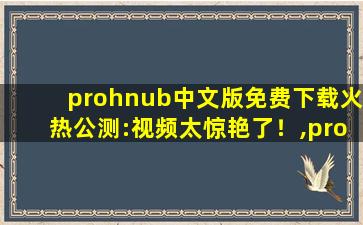 prohnub中文版免费下载火热公测:视频太惊艳了！,prohnub官方地址